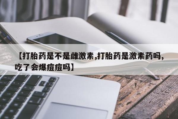 打胎药私人店微信【打胎药是不是雌激素,打胎药是激素药吗,吃了会爆痘痘吗】