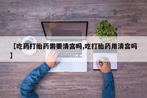打胎药私人店微信【吃药打胎药需要清宫吗,吃打胎药用清宫吗】