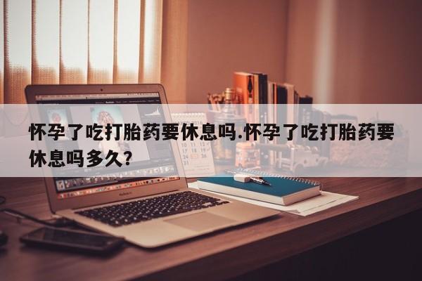 打胎药私人店微信怀孕了吃打胎药要休息吗.怀孕了吃打胎药要休息吗多久？