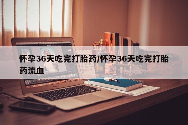 打胎药私人店微信怀孕36天吃完打胎药/怀孕36天吃完打胎药流血