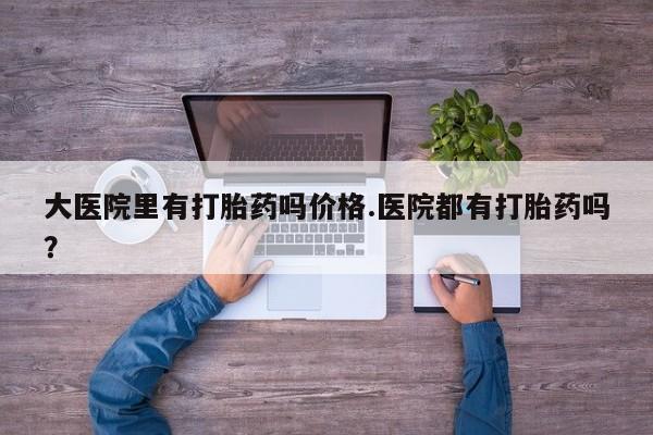 打胎药私人店微信大医院里有打胎药吗价格.医院都有打胎药吗？