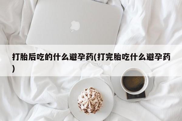 打胎药私人店微信打胎后吃的什么避孕药(打完胎吃什么避孕药)