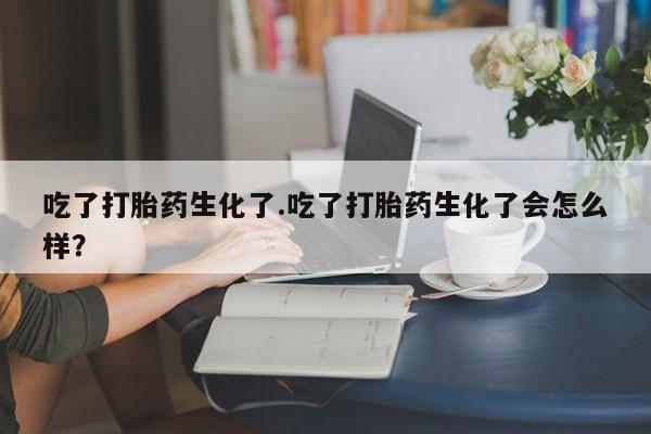打胎药私人店微信吃了打胎药生化了.吃了打胎药生化了会怎么样？