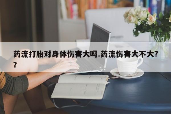 打胎药私人店微信药流打胎对身体伤害大吗.药流伤害大不大?？