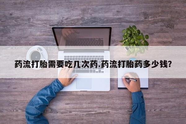 打胎药私人店微信药流打胎需要吃几次药.药流打胎药多少钱？