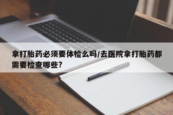 打胎药私人店微信拿打胎药必须要体检么吗/去医院拿打胎药都需要检查哪些?