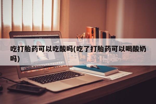 打胎药私人店微信吃打胎药可以吃酸吗(吃了打胎药可以喝酸奶吗)