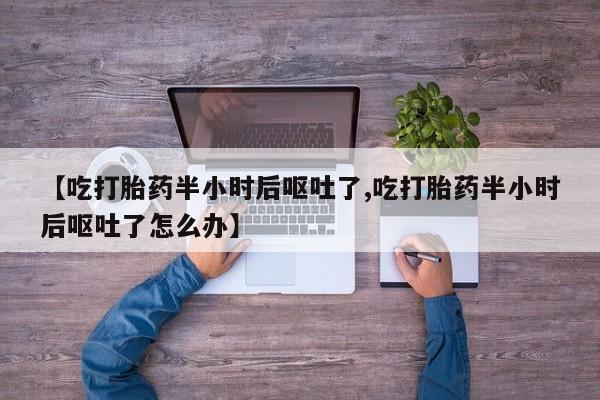 打胎药私人店微信【吃打胎药半小时后呕吐了,吃打胎药半小时后呕吐了怎么办】