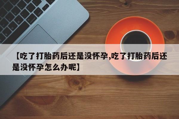 打胎药私人店微信【吃了打胎药后还是没怀孕,吃了打胎药后还是没怀孕怎么办呢】
