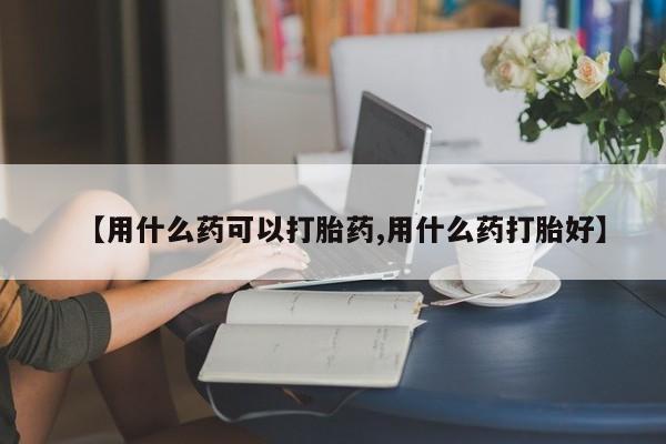 打胎药私人店微信【用什么药可以打胎药,用什么药打胎好】