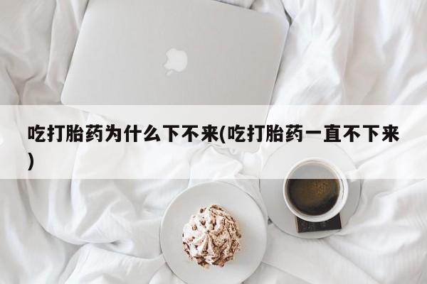 打胎药私人店微信吃打胎药为什么下不来(吃打胎药一直不下来)
