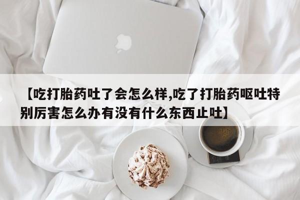 打胎药私人店微信【吃打胎药吐了会怎么样,吃了打胎药呕吐特别厉害怎么办有没有什么东西止吐】