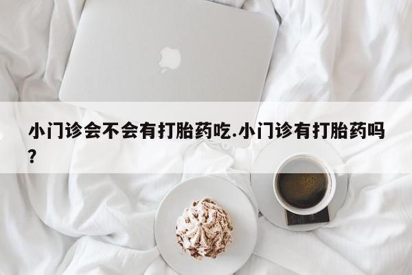 打胎药私人店微信小门诊会不会有打胎药吃.小门诊有打胎药吗？