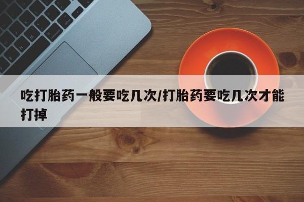 打胎药私人店微信吃打胎药一般要吃几次/打胎药要吃几次才能打掉