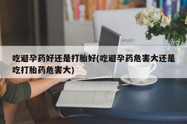打胎药私人店微信吃避孕药好还是打胎好(吃避孕药危害大还是吃打胎药危害大)