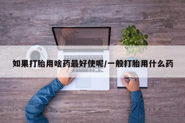 打胎药私人店微信如果打胎用啥药最好使呢/一般打胎用什么药