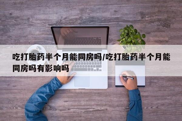 打胎药私人店微信吃打胎药半个月能同房吗/吃打胎药半个月能同房吗有影响吗