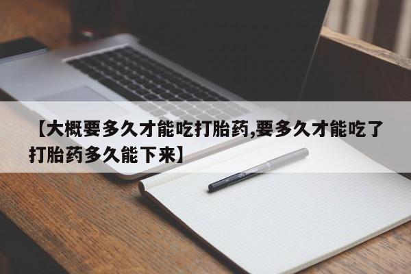 打胎药私人店微信【大概要多久才能吃打胎药,要多久才能吃了打胎药多久能下来】