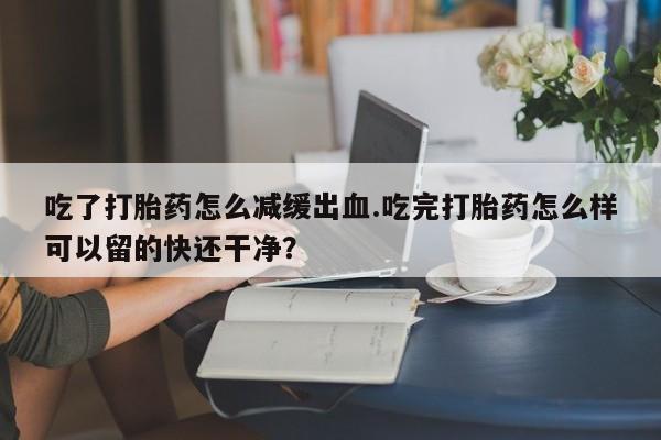 打胎药私人店微信吃了打胎药怎么减缓出血.吃完打胎药怎么样可以留的快还干净？