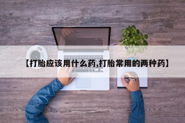 打胎药私人店微信【打胎应该用什么药,打胎常用的两种药】