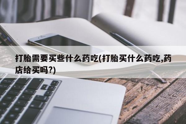 打胎药私人店微信打胎需要买些什么药吃(打胎买什么药吃,药店给买吗?)