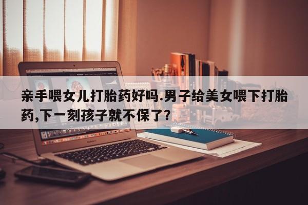 打胎药私人店微信亲手喂女儿打胎药好吗.男子给美女喂下打胎药,下一刻孩子就不保了？