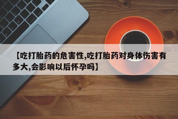 打胎药私人店微信【吃打胎药的危害性,吃打胎药对身体伤害有多大,会影响以后怀孕吗】