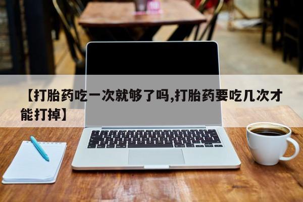 打胎药私人店微信【打胎药吃一次就够了吗,打胎药要吃几次才能打掉】
