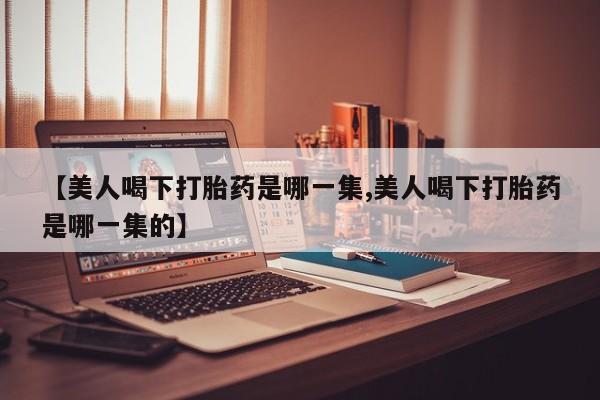 打胎药私人店微信【美人喝下打胎药是哪一集,美人喝下打胎药是哪一集的】