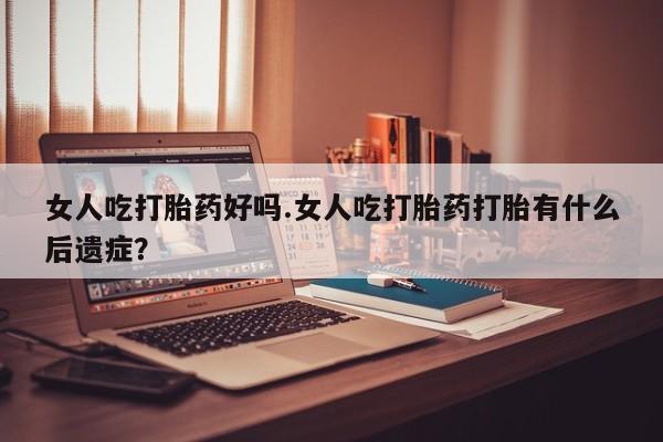 打胎药私人店微信女人吃打胎药好吗.女人吃打胎药打胎有什么后遗症？