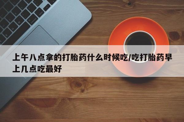 打胎药私人店微信上午八点拿的打胎药什么时候吃/吃打胎药早上几点吃最好