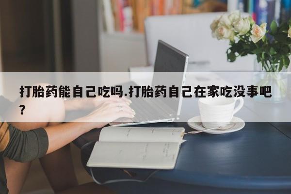 打胎药私人店微信打胎药能自己吃吗.打胎药自己在家吃没事吧？