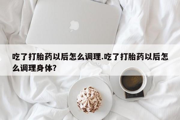 打胎药私人店微信吃了打胎药以后怎么调理.吃了打胎药以后怎么调理身体？