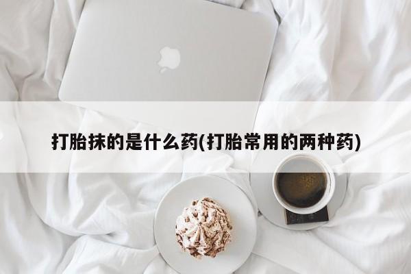 打胎药私人店微信打胎抹的是什么药(打胎常用的两种药)