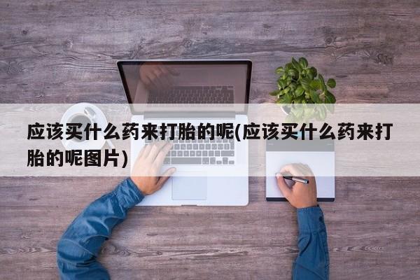 打胎药私人店微信应该买什么药来打胎的呢(应该买什么药来打胎的呢图片)