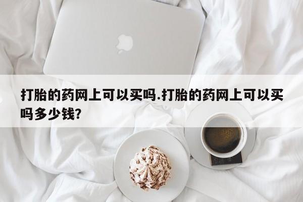 打胎药私人店微信打胎的药网上可以买吗.打胎的药网上可以买吗多少钱？