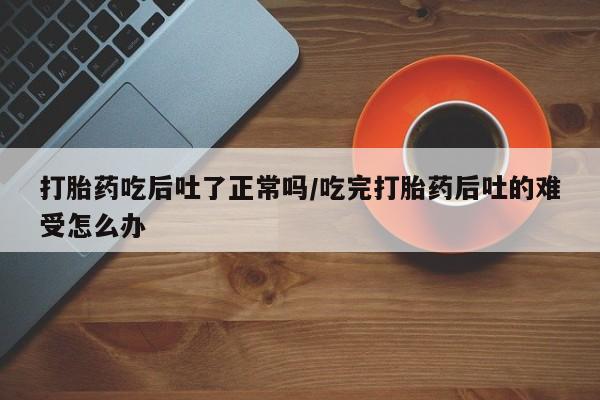 打胎药私人店微信打胎药吃后吐了正常吗/吃完打胎药后吐的难受怎么办