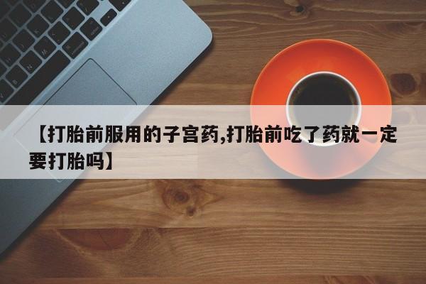 打胎药私人店微信【打胎前服用的子宫药,打胎前吃了药就一定要打胎吗】