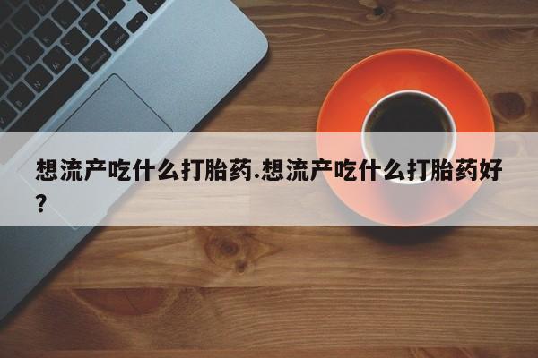 打胎药私人店微信想流产吃什么打胎药.想流产吃什么打胎药好？