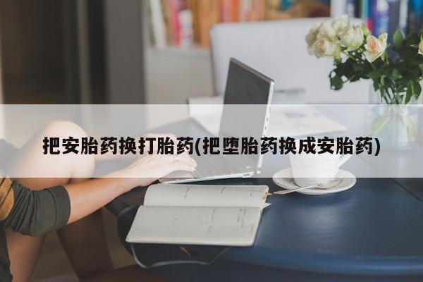打胎药私人店微信把安胎药换打胎药(把堕胎药换成安胎药)
