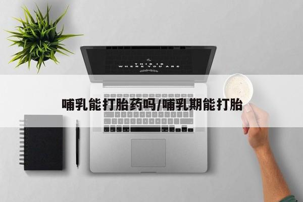 打胎药私人店微信哺乳能打胎药吗/哺乳期能打胎