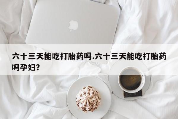 打胎药私人店微信六十三天能吃打胎药吗.六十三天能吃打胎药吗孕妇?
