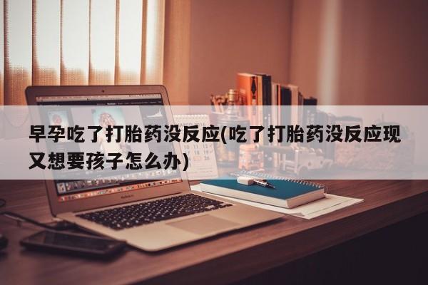 打胎药私人店微信早孕吃了打胎药没反应(吃了打胎药没反应现又想要孩子怎么办)