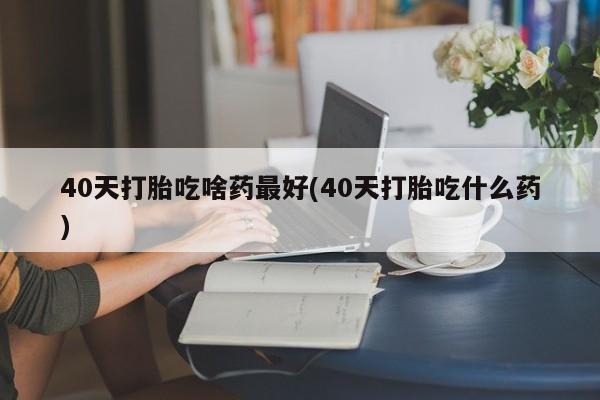 打胎药私人店微信40天打胎吃啥药最好(40天打胎吃什么药)