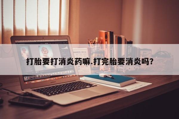 打胎药私人店微信打胎要打消炎药嘛.打完胎要消炎吗？