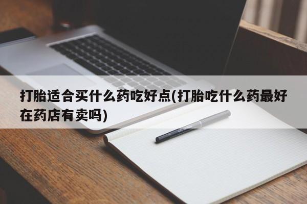 打胎药私人店微信打胎适合买什么药吃好点(打胎吃什么药最好在药店有卖吗)