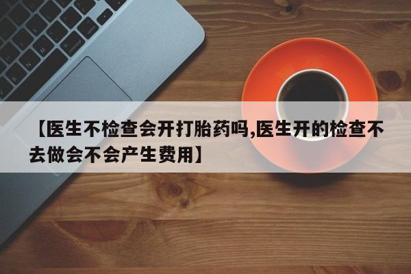 打胎药私人店微信【医生不检查会开打胎药吗,医生开的检查不去做会不会产生费用】
