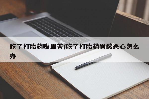 打胎药私人店微信吃了打胎药嘴里苦/吃了打胎药胃酸恶心怎么办