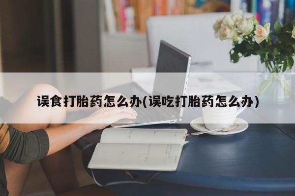 打胎药私人店微信误食打胎药怎么办(误吃打胎药怎么办)