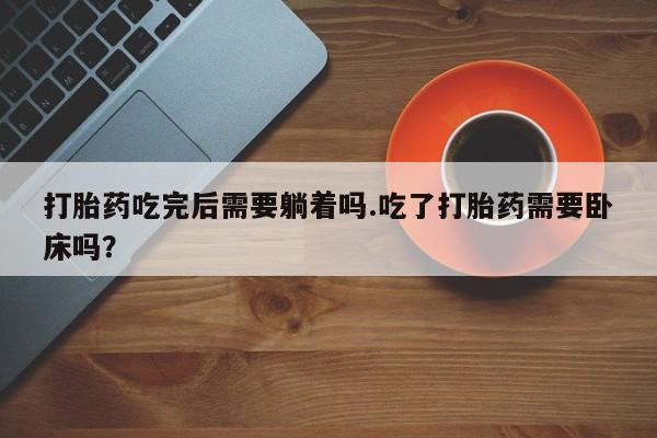 打胎药私人店微信打胎药吃完后需要躺着吗.吃了打胎药需要卧床吗?